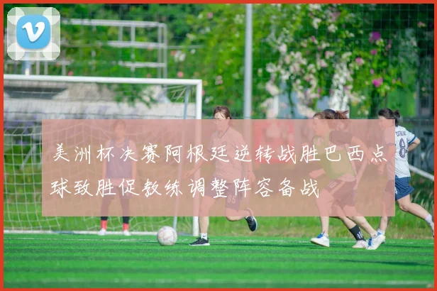 美洲杯决赛阿根廷逆转战胜巴西点球致胜促教练调整阵容备战