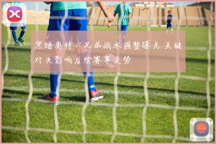 黑暗奥特六兄弟战术调整曝光 关键对决影响后续赛事走势