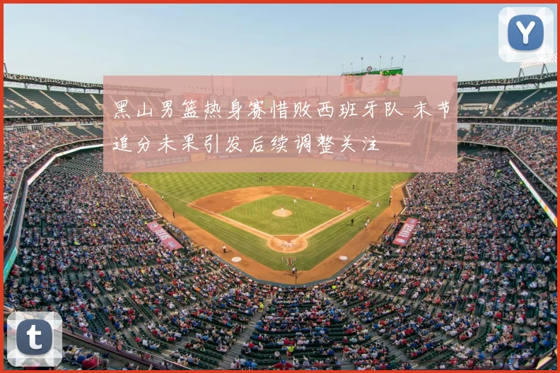 黑山男篮热身赛惜败西班牙队 末节追分未果引发后续调整关注