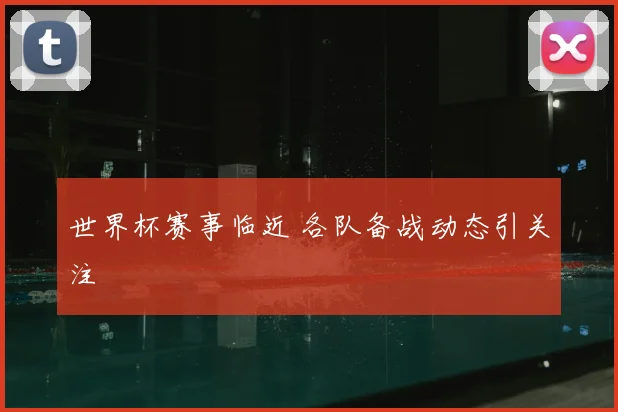 世界杯赛事临近 各队备战动态引关注
