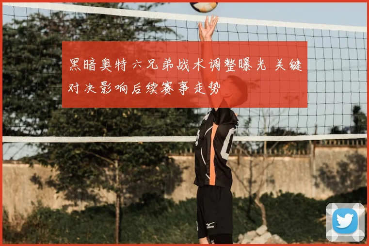 黑暗奥特六兄弟战术调整曝光 关键对决影响后续赛事走势