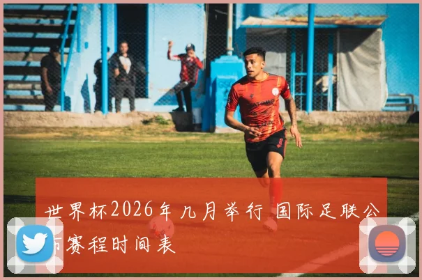 世界杯2026年几月举行 国际足联公布赛程时间表