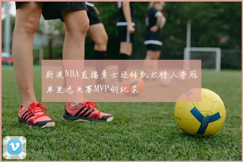 新浪NBA直播勇士逆转凯尔特人夺冠库里总决赛MVP创纪录