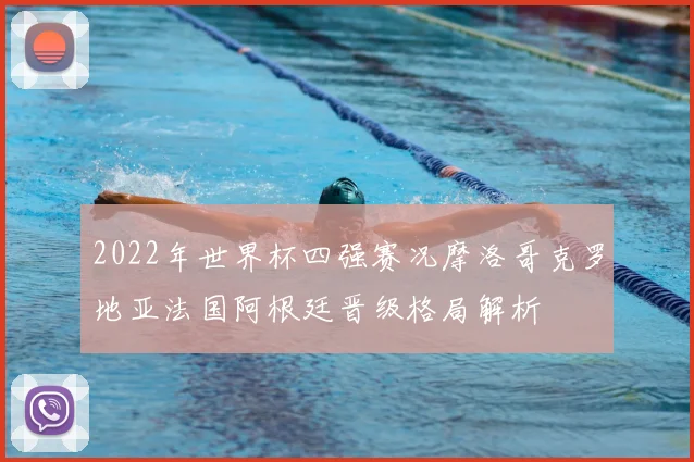 2022年世界杯四强赛况摩洛哥克罗地亚法国阿根廷晋级格局解析