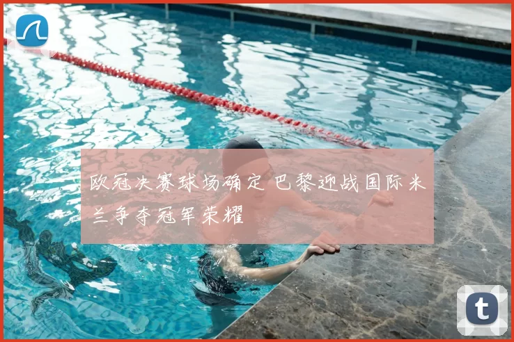 欧冠决赛球场确定 巴黎迎战国际米兰争夺冠军荣耀
