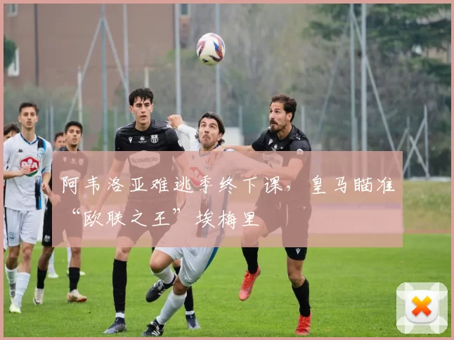 阿韦洛亚难逃季终下课，皇马瞄准“欧联之王”埃梅里