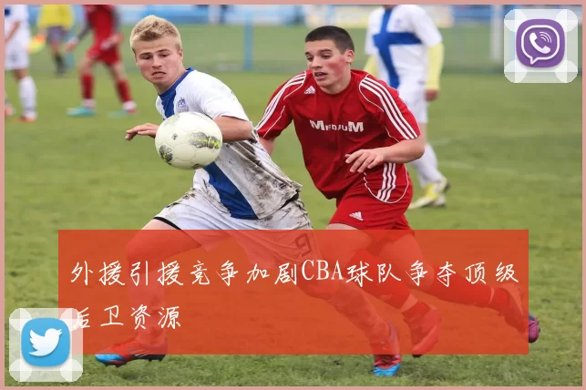 外援引援竞争加剧CBA球队争夺顶级后卫资源