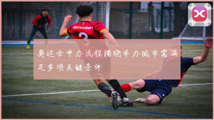 奥运会申办流程揭晓举办城市需满足多项关键条件