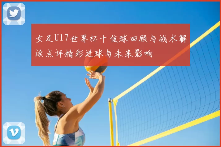 女足U17世界杯十佳球回顾与战术解读点评精彩进球与未来影响