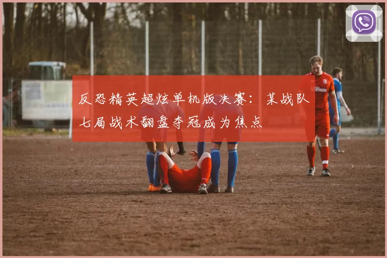 反恐精英超炫单机版决赛：某战队七局战术翻盘夺冠成为焦点