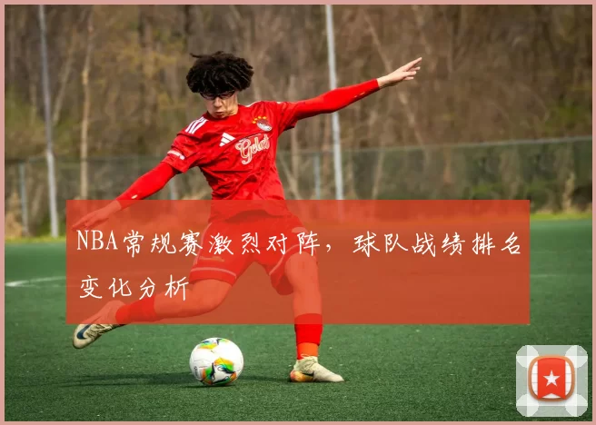 NBA常规赛激烈对阵，球队战绩排名变化分析