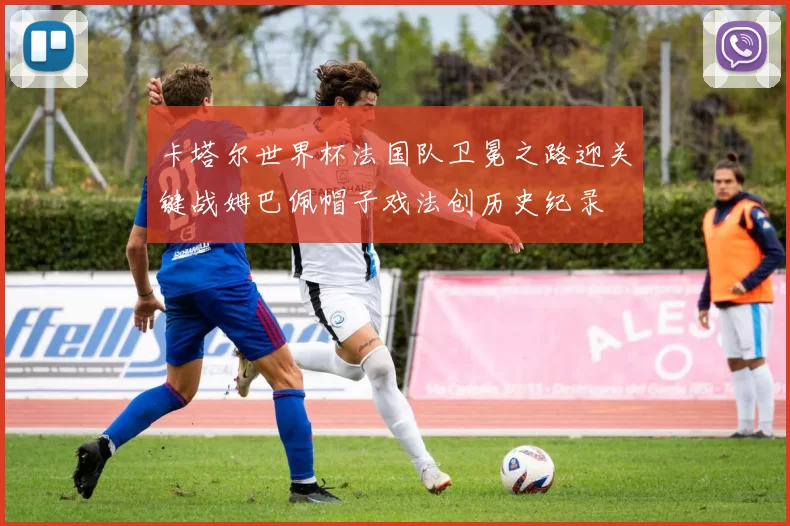 卡塔尔世界杯法国队卫冕之路迎关键战姆巴佩帽子戏法创历史纪录