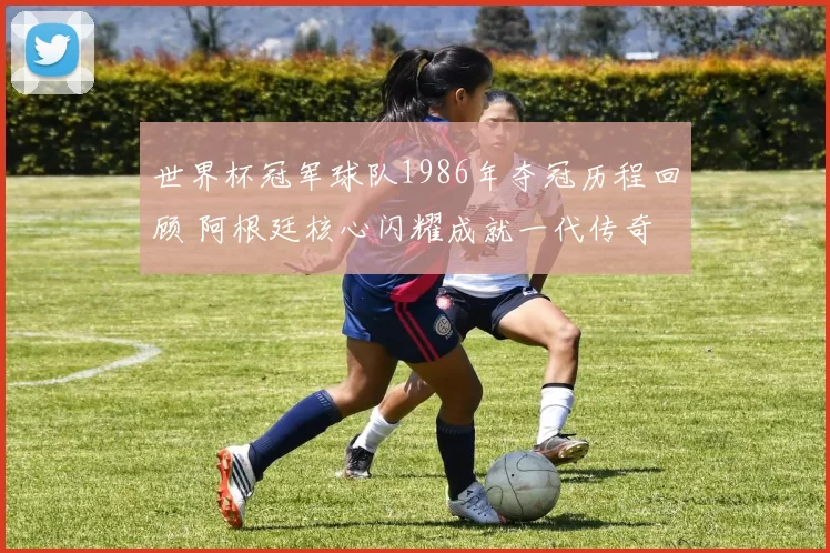 世界杯冠军球队1986年夺冠历程回顾 阿根廷核心闪耀成就一代传奇