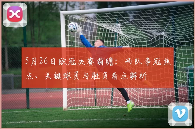 5月26日欧冠决赛前瞻：两队争冠焦点、关键球员与胜负看点解析