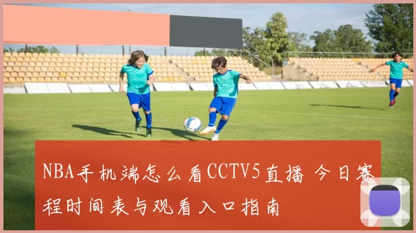 NBA手机端怎么看CCTV5直播 今日赛程时间表与观看入口指南