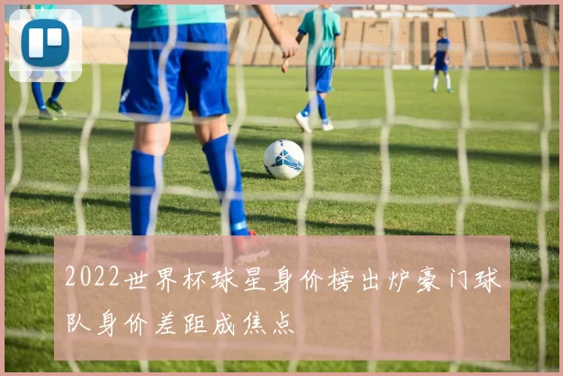 2022世界杯球星身价榜出炉豪门球队身价差距成焦点