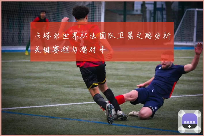 卡塔尔世界杯法国队卫冕之路分析关键赛程与潜对手