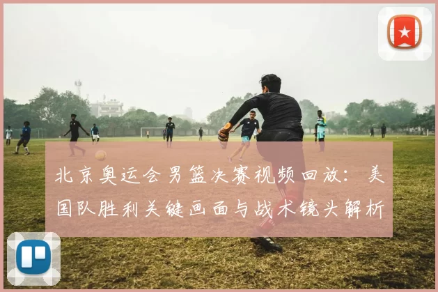 北京奥运会男篮决赛视频回放：美国队胜利关键画面与战术镜头解析