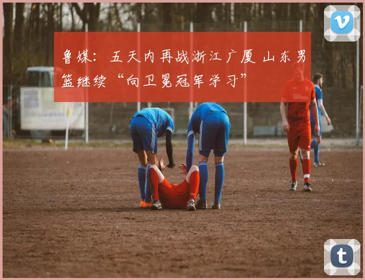 鲁媒：五天内再战浙江广厦 山东男篮继续“向卫冕冠军学习”