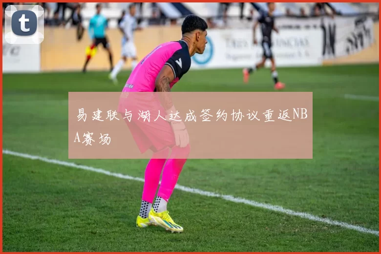 易建联与湖人达成签约协议重返NBA赛场