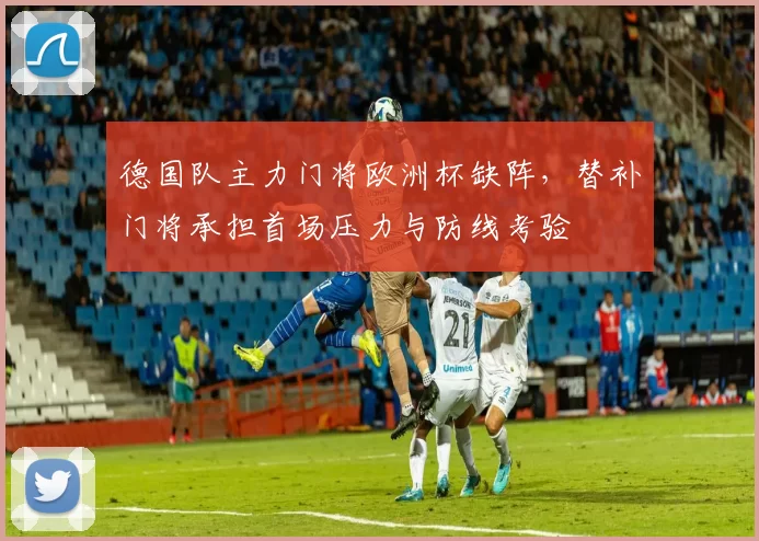 德国队主力门将欧洲杯缺阵，替补门将承担首场压力与防线考验