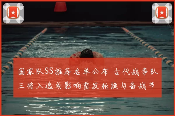 国家队SS推荐名单公布 古代战争队三将入选或影响首发轮换与备战节奏