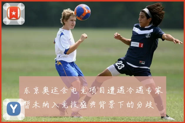 东京奥运会电竞项目遭遇冷遇专家暂未纳入竞技盛典背景下的分歧