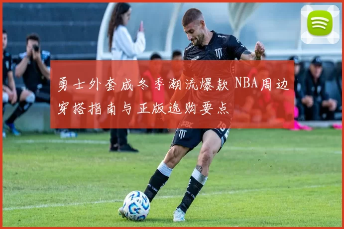 勇士外套成冬季潮流爆款 NBA周边穿搭指南与正版选购要点