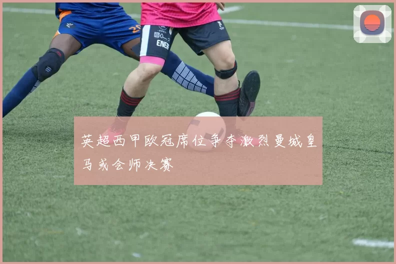 英超西甲欧冠席位争夺激烈曼城皇马或会师决赛