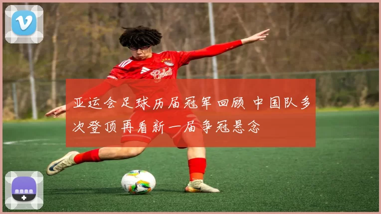 亚运会足球历届冠军回顾 中国队多次登顶再看新一届争冠悬念