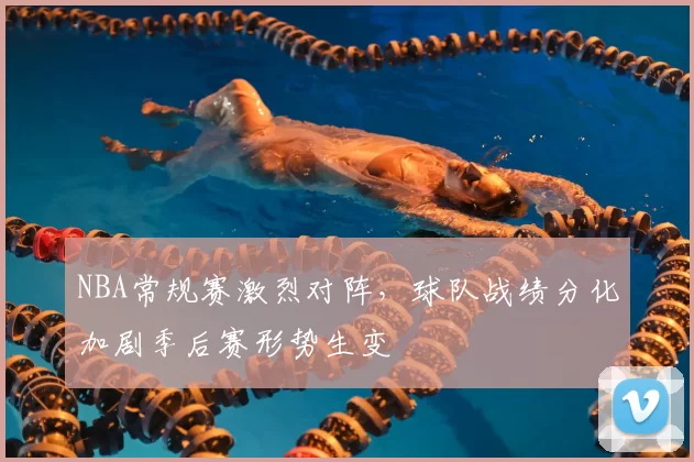 NBA常规赛激烈对阵，球队战绩分化加剧季后赛形势生变