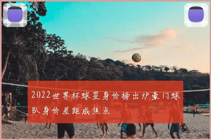 2022世界杯球星身价榜出炉豪门球队身价差距成焦点