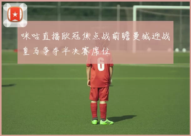 咪咕直播欧冠焦点战前瞻曼城迎战皇马争夺半决赛席位