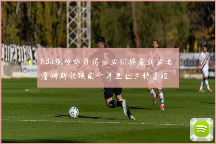 NBA现役球员得分排行榜最新排名 詹姆斯领跑前十库里杜兰特紧追