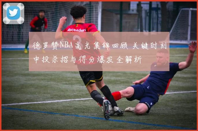 德罗赞NBA高光集锦回顾 关键时刻中投杀招与得分爆发全解析