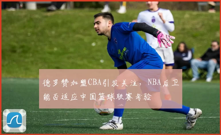 德罗赞加盟CBA引发关注，NBA后卫能否适应中国篮球联赛考验