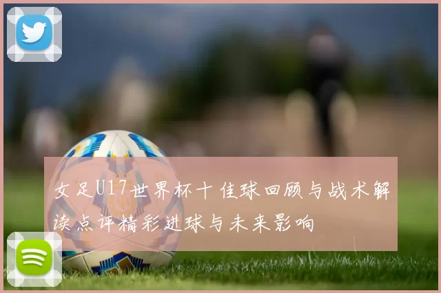 女足U17世界杯十佳球回顾与战术解读点评精彩进球与未来影响