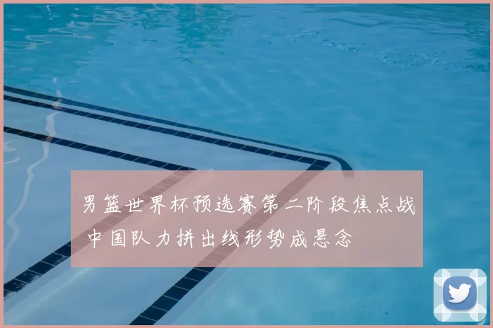 男篮世界杯预选赛第二阶段焦点战 中国队力拼出线形势成悬念