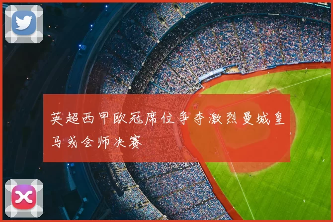 英超西甲欧冠席位争夺激烈曼城皇马或会师决赛