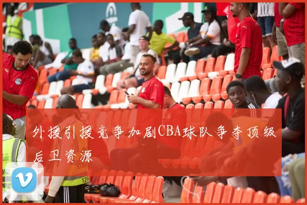 外援引援竞争加剧CBA球队争夺顶级后卫资源