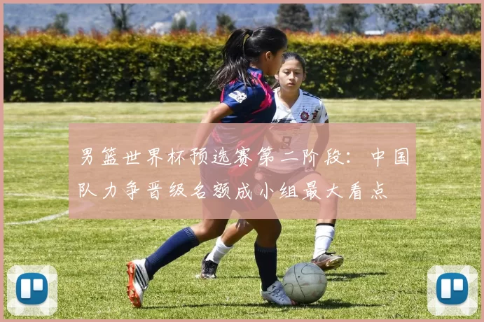 男篮世界杯预选赛第二阶段：中国队力争晋级名额成小组最大看点