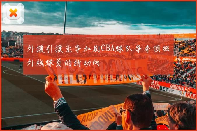 外援引援竞争加剧CBA球队争夺顶级外线球员的新动向