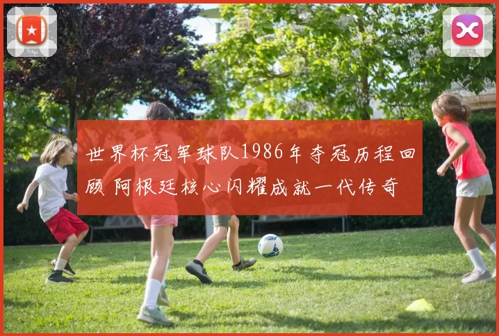 世界杯冠军球队1986年夺冠历程回顾 阿根廷核心闪耀成就一代传奇