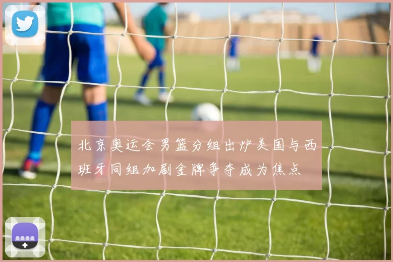 北京奥运会男篮分组出炉美国与西班牙同组加剧金牌争夺成为焦点