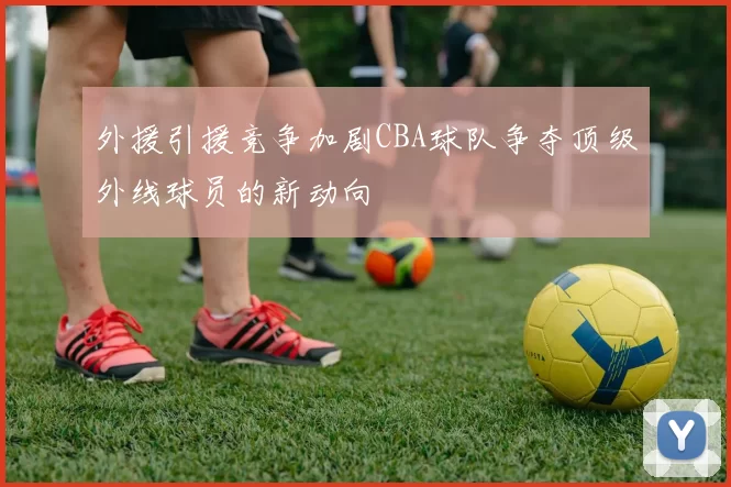 外援引援竞争加剧CBA球队争夺顶级外线球员的新动向