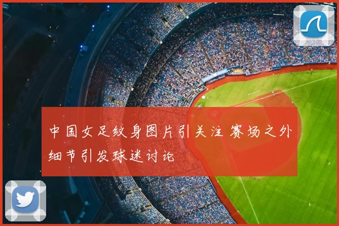 中国女足纹身图片引关注 赛场之外细节引发球迷讨论
