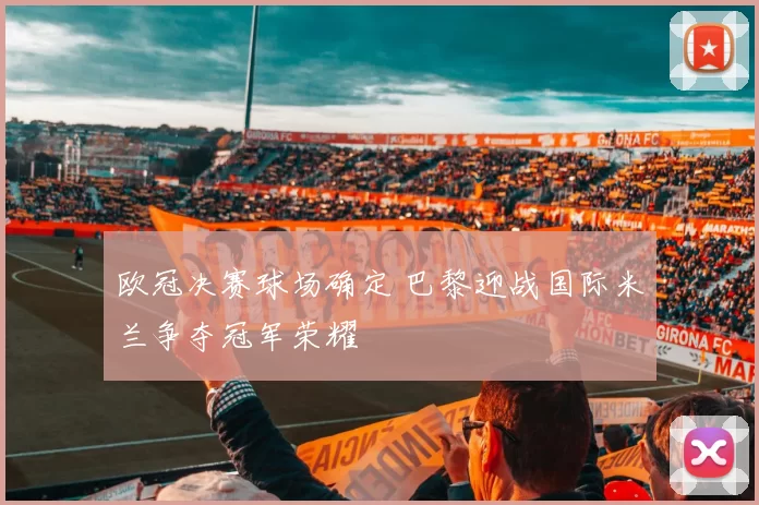 欧冠决赛球场确定 巴黎迎战国际米兰争夺冠军荣耀